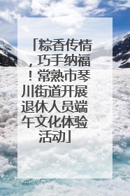 粽香传情，巧手纳福！常熟市琴川街道开展退休人员端午文化体验活动
