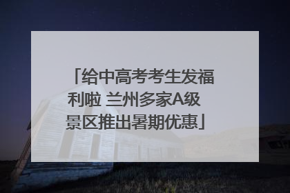 给中高考考生发福利啦 兰州多家A级景区推出暑期优惠