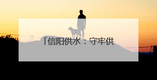 信阳供水：守牢供水“安全线” 水润万家“惠民生”