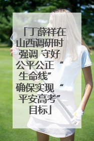 丁薛祥在山西调研时强调 守好公平公正“生命线” 确保实现“平安高考”目标