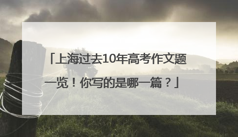 上海过去10年高考作文题一览！你写的是哪一篇？