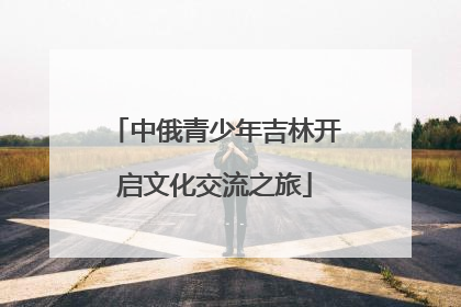 中俄青少年吉林开启文化交流之旅