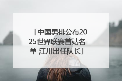 中国男排公布2025世界联赛首站名单 江川出任队长