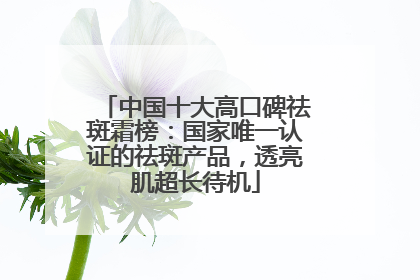中国十大高口碑祛斑霜榜：国家唯一认证的祛斑产品，透亮肌超长待机