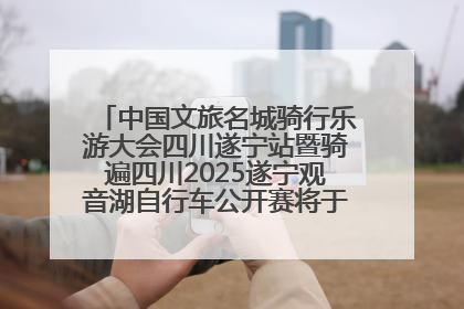 中国文旅名城骑行乐游大会四川遂宁站暨骑遍四川2025遂宁观音湖自行车公开赛将于6月22日开赛