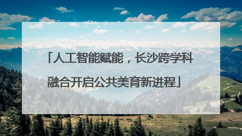 人工智能赋能，长沙跨学科融合开启公共美育新进程