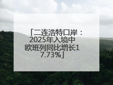 二连浩特口岸：2025年入境中欧班列同比增长17.73%