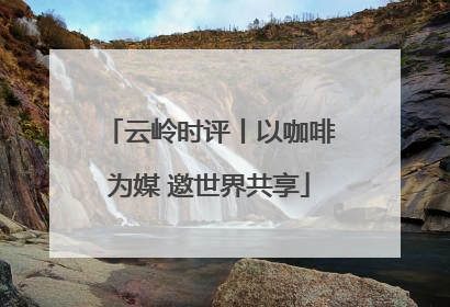 云岭时评丨以咖啡为媒 邀世界共享