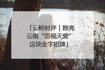 云岭时评｜擦亮云南“影视天堂”这块金字招牌