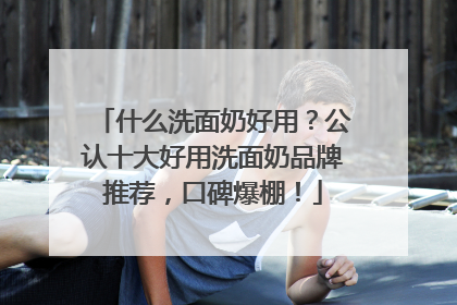 什么洗面奶好用？公认十大好用洗面奶品牌推荐，口碑爆棚！