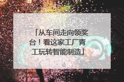 从车间走向领奖台！看这家工厂青工玩转智能制造