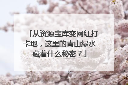 从资源宝库变网红打卡地，这里的青山绿水藏着什么秘密？