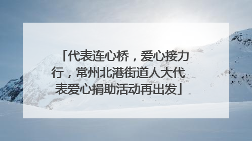 代表连心桥，爱心接力行，常州北港街道人大代表爱心捐助活动再出发
