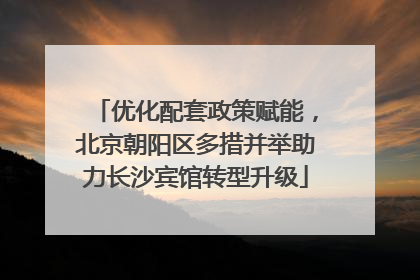 优化配套政策赋能，北京朝阳区多措并举助力长沙宾馆转型升级