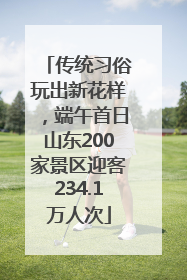 传统习俗玩出新花样，端午首日山东200家景区迎客234.1万人次