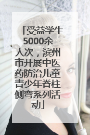 受益学生5000余人次，滨州市开展中医药防治儿童青少年脊柱侧弯系列活动