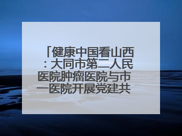 健康中国看山西：大同市第二人民医院肿瘤医院与市一医院开展党建共建活动