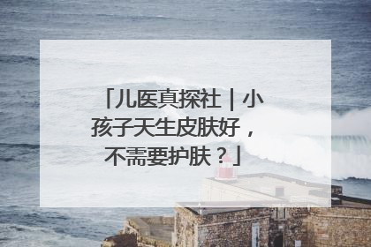 儿医真探社｜小孩子天生皮肤好，不需要护肤？