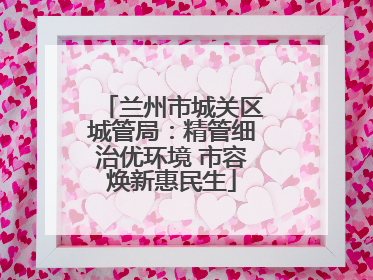 兰州市城关区城管局：精管细治优环境 市容焕新惠民生
