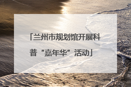 兰州市规划馆开展科普“嘉年华”活动