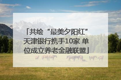 共绘“最美夕阳红” 天津银行携手10家 单位成立养老金融联盟