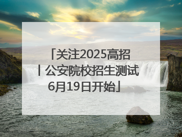 关注2025高招丨公安院校招生测试6月19日开始