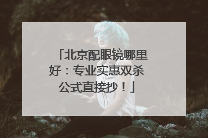 北京配眼镜哪里好：专业实惠双杀公式直接抄！
