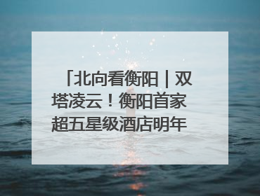 北向看衡阳｜双塔凌云！衡阳首家超五星级酒店明年6月开业