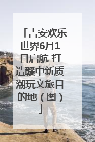 吉安欢乐世界6月1日启航 打造赣中新质潮玩文旅目的地（图）