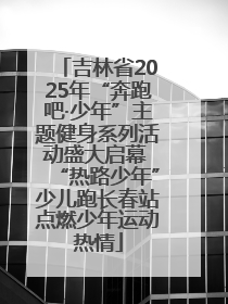 吉林省2025年“奔跑吧·少年”主题健身系列活动盛大启幕 “热路少年”少儿跑长春站点燃少年运动热情