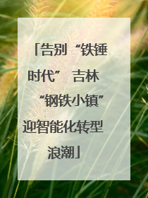 告别“铁锤时代” 吉林“钢铁小镇”迎智能化转型浪潮