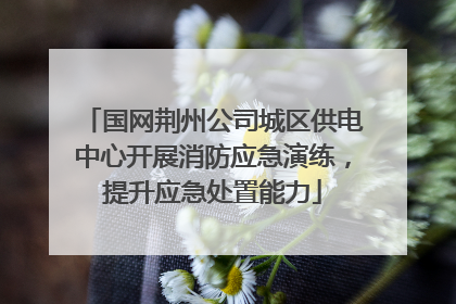 国网荆州公司城区供电中心开展消防应急演练，提升应急处置能力