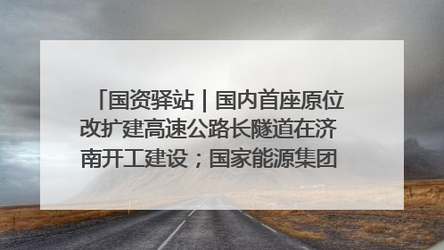 国资驿站｜国内首座原位改扩建高速公路长隧道在济南开工建设；国家能源集团一技术达国际领先水平