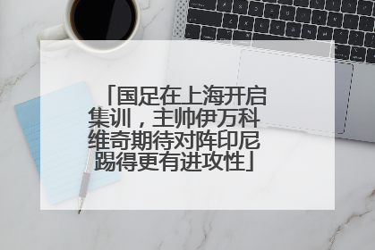 国足在上海开启集训，主帅伊万科维奇期待对阵印尼踢得更有进攻性