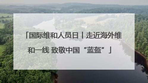 国际维和人员日丨走近海外维和一线 致敬中国“蓝盔”