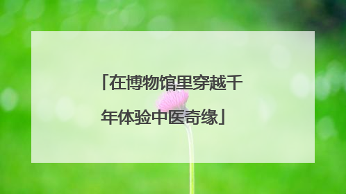 在博物馆里穿越千年体验中医奇缘