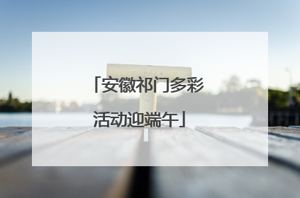 安徽祁门多彩活动迎端午