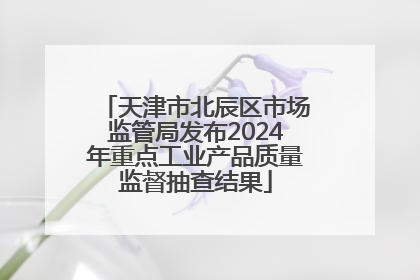天津市北辰区市场监管局发布2024年重点工业产品质量监督抽查结果