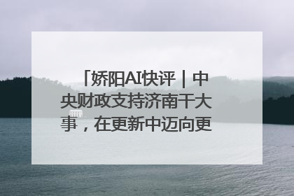 娇阳AI快评｜中央财政支持济南干大事，在更新中迈向更“新”的未来