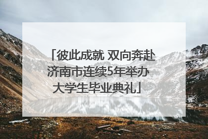 彼此成就 双向奔赴 济南市连续5年举办大学生毕业典礼
