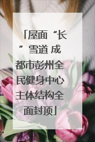 屋面“长”雪道 成都市彭州全民健身中心主体结构全面封顶