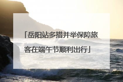 岳阳站多措并举保障旅客在端午节顺利出行