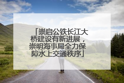 崇启公铁长江大桥建设有新进展，崇明海事局全力保障水上交通秩序