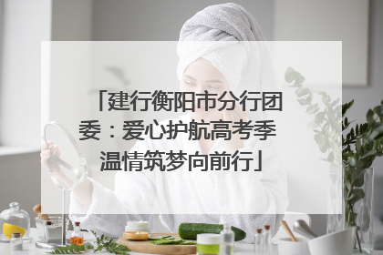 建行衡阳市分行团委：爱心护航高考季 温情筑梦向前行