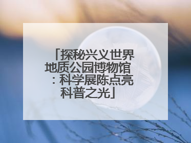 探秘兴义世界地质公园博物馆：科学展陈点亮科普之光