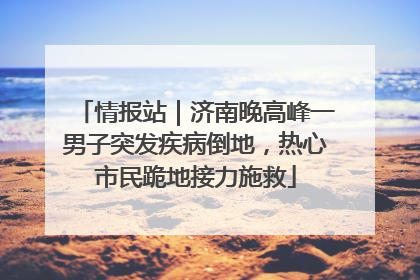 情报站｜济南晚高峰一男子突发疾病倒地，热心市民跪地接力施救