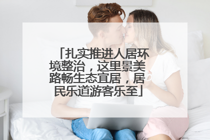 扎实推进人居环境整治，这里景美路畅生态宜居，居民乐道游客乐至