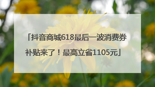 抖音商城618最后一波消费券补贴来了！最高立省1105元