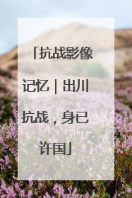 抗战影像记忆｜出川抗战，身已许国
