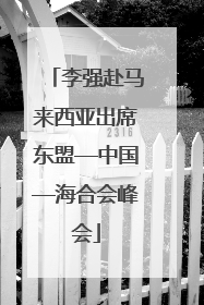 李强赴马来西亚出席东盟—中国—海合会峰会